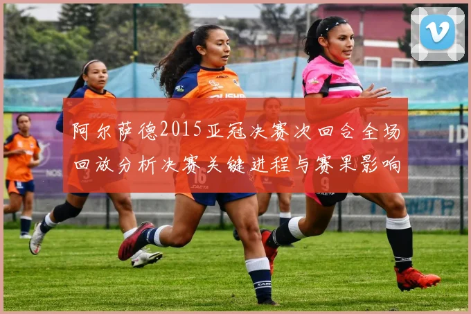 阿尔萨德2015亚冠决赛次回合全场回放分析决赛关键进程与赛果影响