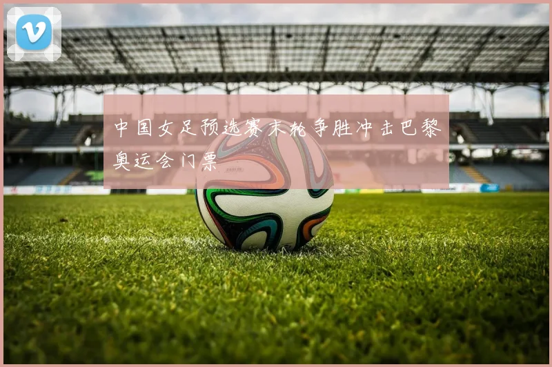 中国女足预选赛末轮争胜冲击巴黎奥运会门票