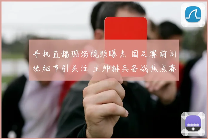 手机直播现场视频曝光 国足赛前训练细节引关注 主帅排兵备战焦点赛