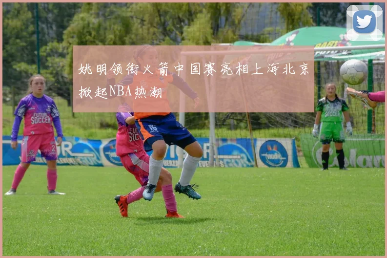 姚明领衔火箭中国赛亮相上海北京掀起NBA热潮