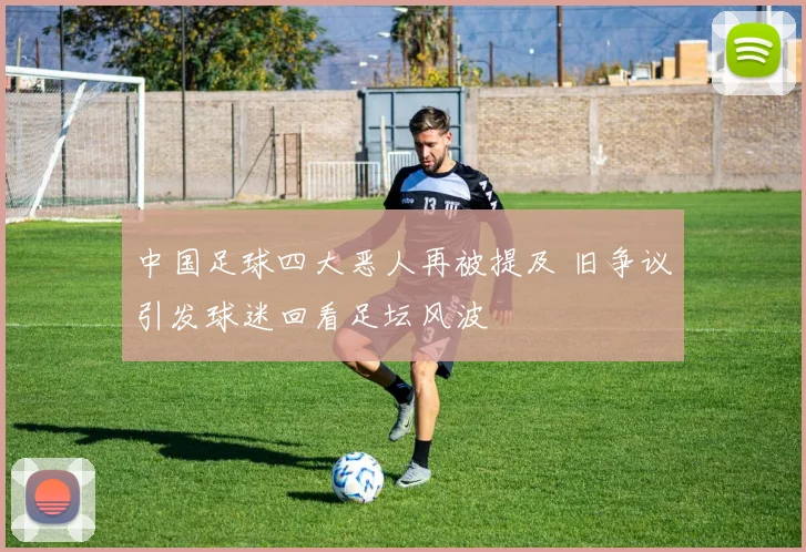 中国足球四大恶人再被提及 旧争议引发球迷回看足坛风波