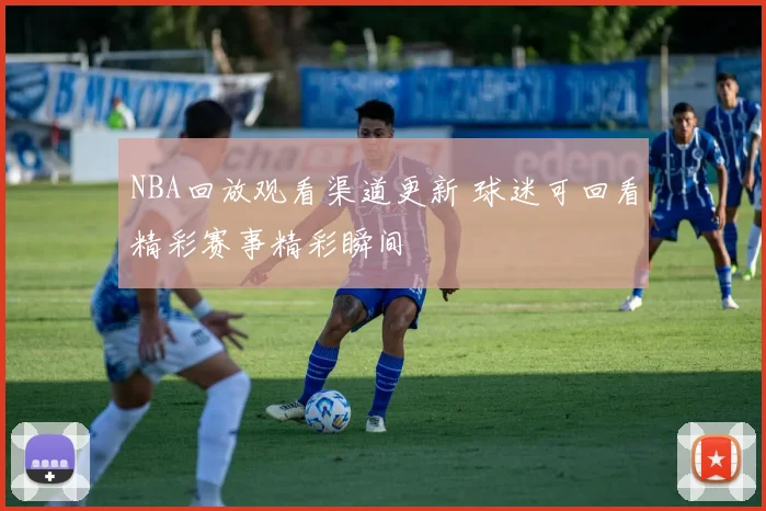 NBA回放观看渠道更新 球迷可回看精彩赛事精彩瞬间