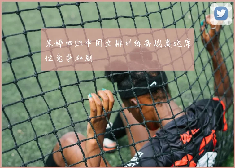 朱婷回归中国女排训练备战奥运席位竞争加剧