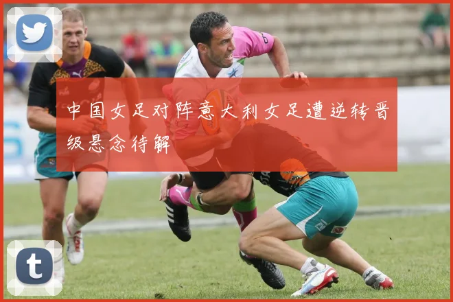 中国女足对阵意大利女足遭逆转晋级悬念待解