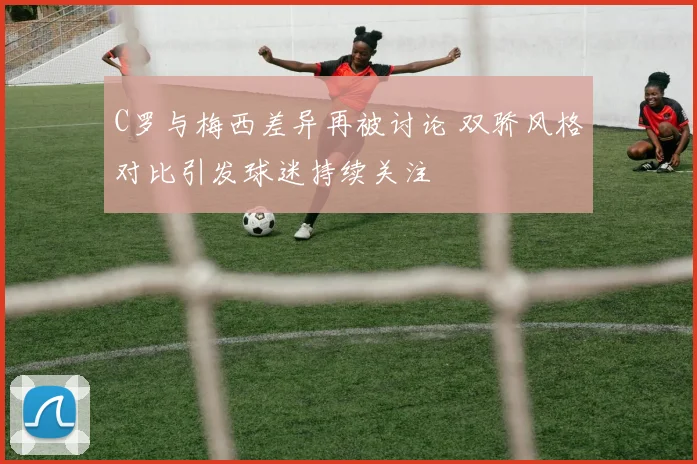 C罗与梅西差异再被讨论 双骄风格对比引发球迷持续关注