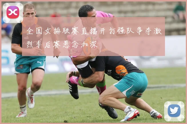 全国女排联赛直播开打强队争夺激烈季后赛悬念加深