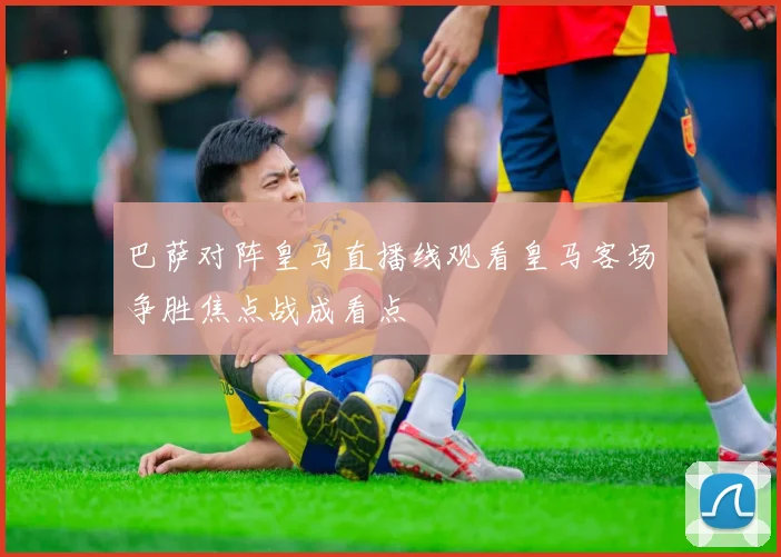 巴萨对阵皇马直播线观看皇马客场争胜焦点战成看点