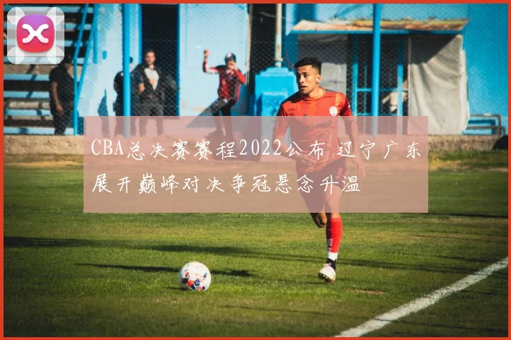 CBA总决赛赛程2022公布 辽宁广东展开巅峰对决争冠悬念升温