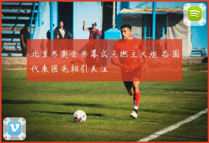 北京冬奥会开幕式点燃主火炬 各国代表团亮相引关注
