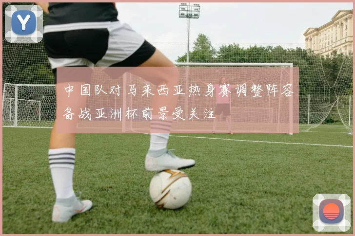 中国队对马来西亚热身赛调整阵容备战亚洲杯前景受关注