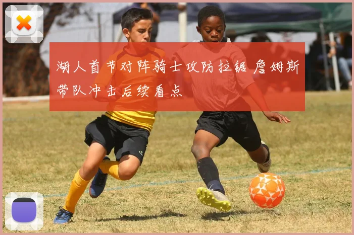 湖人首节对阵骑士攻防拉锯 詹姆斯带队冲击后续看点