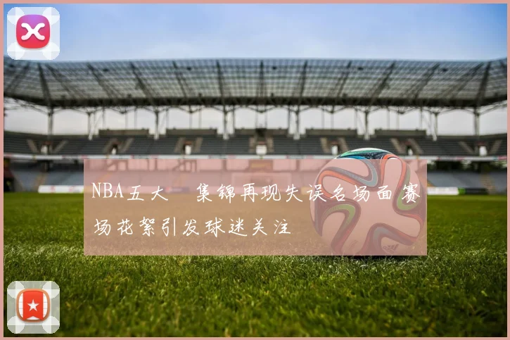 NBA五大囧集锦再现失误名场面 赛场花絮引发球迷关注