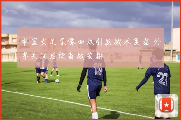 中国女足录像回放引发战术复盘 外界关注后续备战安排