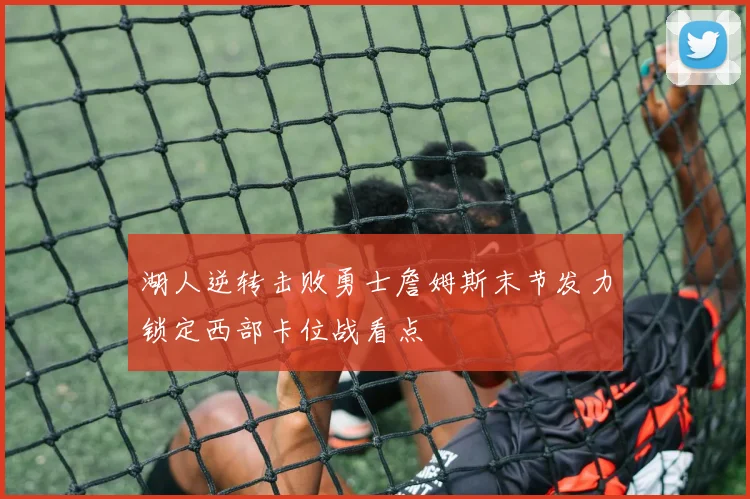 湖人逆转击败勇士詹姆斯末节发力锁定西部卡位战看点