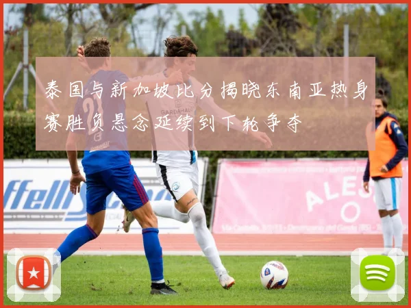 泰国与新加坡比分揭晓东南亚热身赛胜负悬念延续到下轮争夺