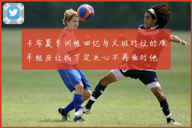 卡布夏季训练回忆与文班对位的艰辛经历让我下定决心不再面对他