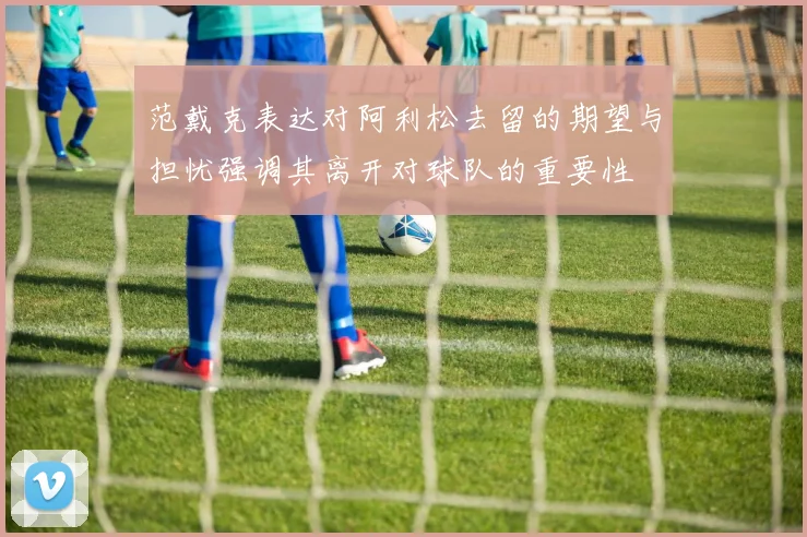 范戴克表达对阿利松去留的期望与担忧强调其离开对球队的重要性