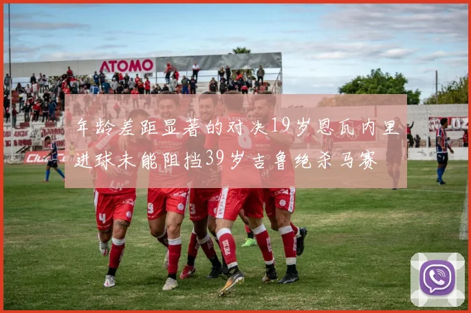 年龄差距显著的对决19岁恩瓦内里进球未能阻挡39岁吉鲁绝杀马赛