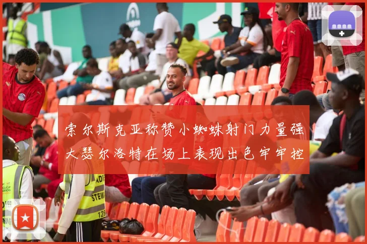 索尔斯克亚称赞小蜘蛛射门力量强大瑟尔洛特在场上表现出色牢牢控制后卫