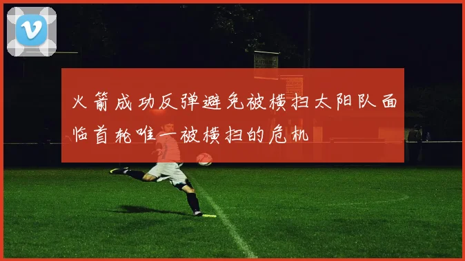 火箭成功反弹避免被横扫太阳队面临首轮唯一被横扫的危机