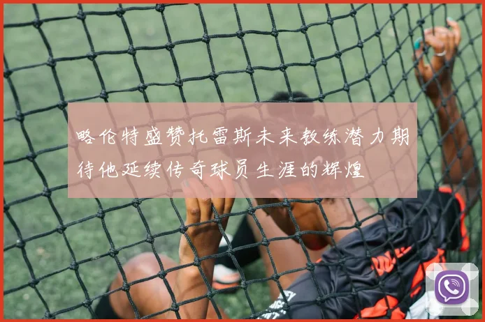 略伦特盛赞托雷斯未来教练潜力期待他延续传奇球员生涯的辉煌