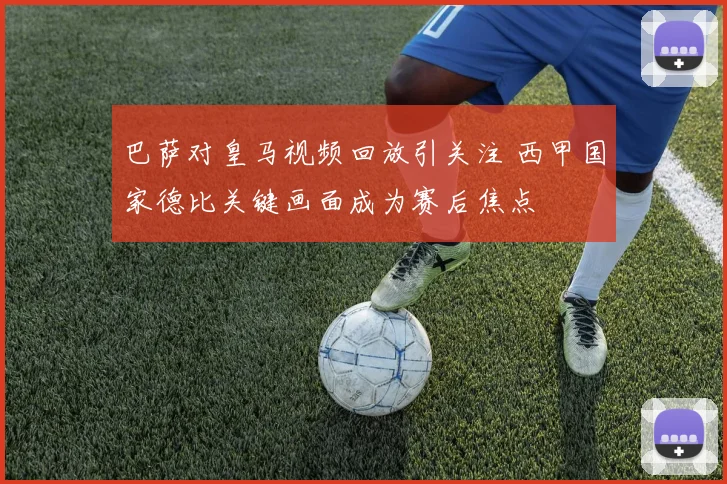 巴萨对皇马视频回放引关注 西甲国家德比关键画面成为赛后焦点