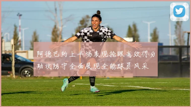 阿德巴约上半场表现抢眼高效得分助攻防守全面展现全能球员风采