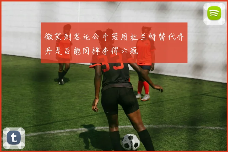 微笑刺客论公牛若用杜兰特替代乔丹是否能同样夺得六冠
