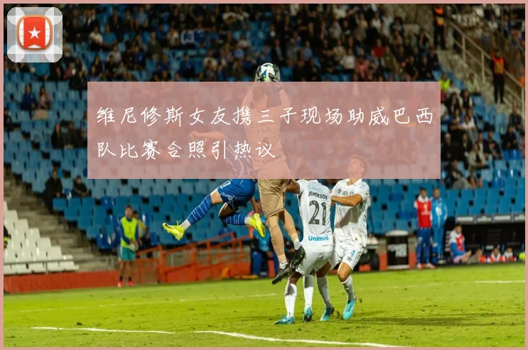 维尼修斯女友携三子现场助威巴西队比赛合照引热议